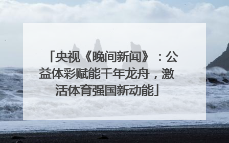 央视《晚间新闻》：公益体彩赋能千年龙舟，激活体育强国新动能