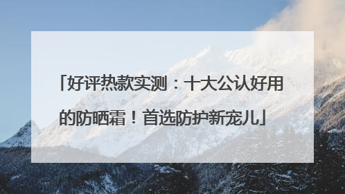 好评热款实测：十大公认好用的防晒霜！首选防护新宠儿