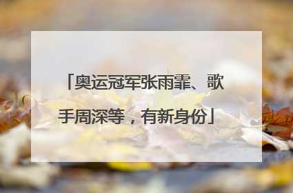 奥运冠军张雨霏、歌手周深等，有新身份