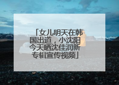 女儿明天在韩国出道，小沈阳今天晒沈佳润新专辑宣传视频