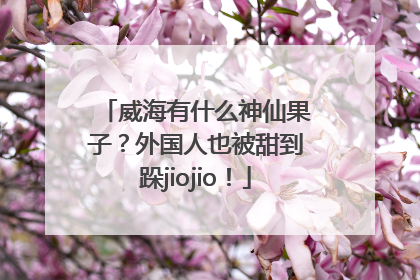 威海有什么神仙果子？外国人也被甜到跺jiojio！