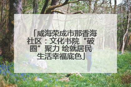 威海荣成市那香海社区：文化书院“破圈”聚力 绘就居民生活幸福底色
