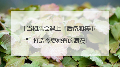 当相亲会遇上“后备厢集市” 打造今夏独有的浪漫