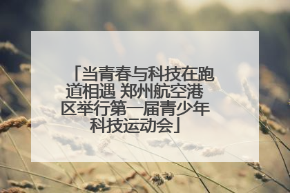 当青春与科技在跑道相遇 郑州航空港区举行第一届青少年科技运动会