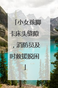 小女孩脚卡床头缝隙，消防员及时救援脱困
