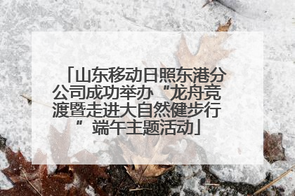 山东移动日照东港分公司成功举办“龙舟竞渡暨走进大自然健步行”端午主题活动
