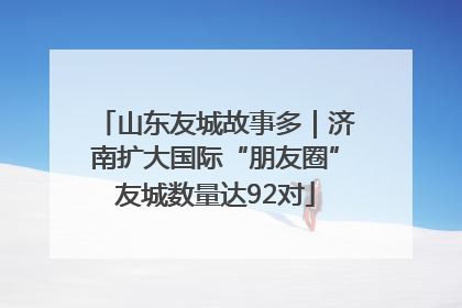 山东友城故事多｜济南扩大国际“朋友圈”友城数量达92对