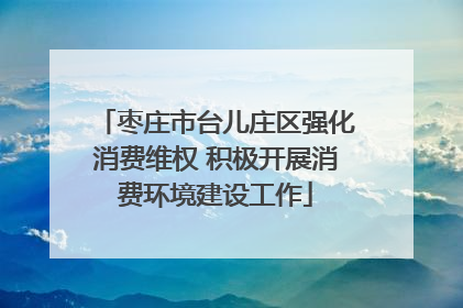 枣庄市台儿庄区强化消费维权 积极开展消费环境建设工作
