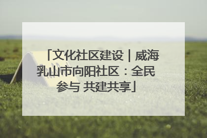 文化社区建设｜威海乳山市向阳社区：全民参与 共建共享