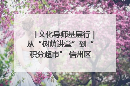 文化导师基层行｜从“树荫讲堂”到“积分超市” 信州区基层治理有实招