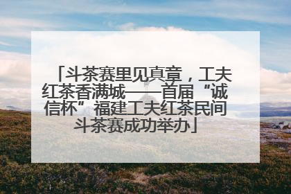 斗茶赛里见真章，工夫红茶香满城——首届“诚信杯”福建工夫红茶民间斗茶赛成功举办