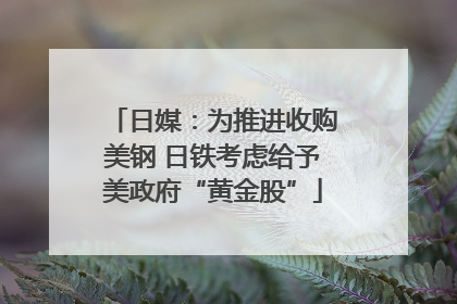 日媒：为推进收购美钢 日铁考虑给予美政府“黄金股”