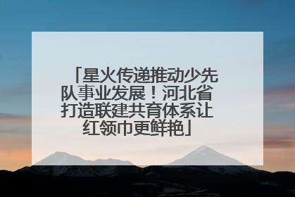 星火传递推动少先队事业发展！河北省打造联建共育体系让红领巾更鲜艳