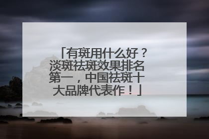 有斑用什么好？淡斑祛斑效果排名第一，中国祛斑十大品牌代表作！
