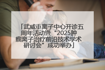 武威重离子中心开诊五周年活动暨“2025肿瘤离子治疗前沿技术学术研讨会”成功举办