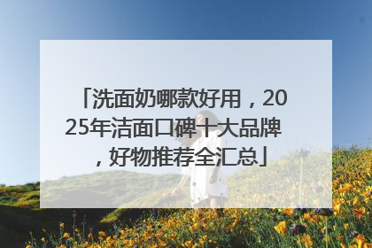 洗面奶哪款好用，2025年洁面口碑十大品牌，好物推荐全汇总