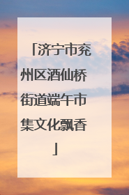 济宁市兖州区酒仙桥街道端午市集文化飘香
