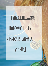 浙江仙居杨梅抢鲜上市 小水果闯出大产业