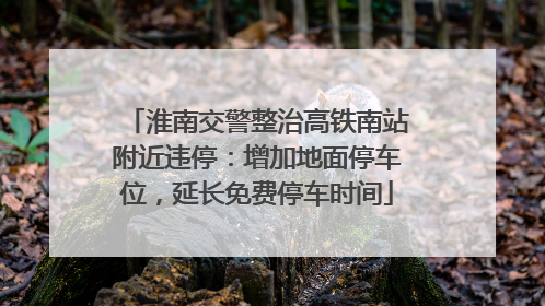 淮南交警整治高铁南站附近违停：增加地面停车位，延长免费停车时间