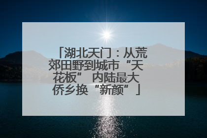 湖北天门：从荒郊田野到城市“天花板” 内陆最大侨乡换“新颜”