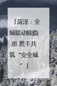 菏泽：全城联动除隐患 携手共筑“安全城”