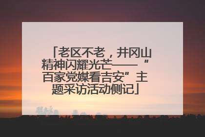 老区不老，井冈山精神闪耀光芒——“百家党媒看吉安”主题采访活动侧记