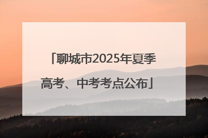 聊城市2025年夏季高考、中考考点公布