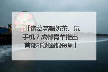 诸葛亮喝奶茶、玩手机？成都青羊推出首部非遗蜀锦短剧