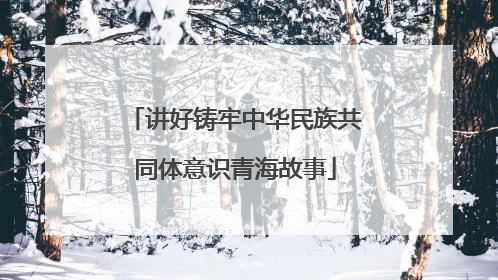 讲好铸牢中华民族共同体意识青海故事