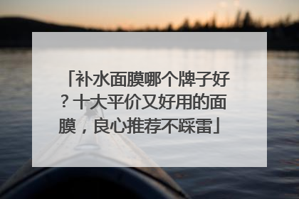 补水面膜哪个牌子好？十大平价又好用的面膜，良心推荐不踩雷