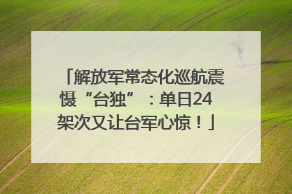 解放军常态化巡航震慑“台独”：单日24架次又让台军心惊！