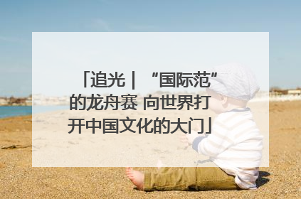 追光｜“国际范”的龙舟赛 向世界打开中国文化的大门