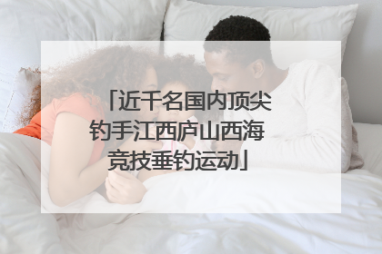 近千名国内顶尖钓手江西庐山西海竞技垂钓运动