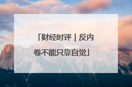 财经时评｜反内卷不能只靠自觉