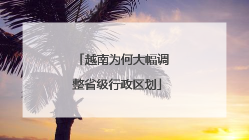 越南为何大幅调整省级行政区划