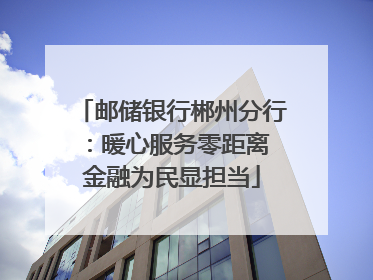 邮储银行郴州分行：暖心服务零距离 金融为民显担当