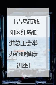 青岛市城阳区红岛街道总工会举办心理健康讲座