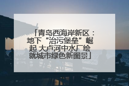 青岛西海岸新区：地下“治污堡垒”崛起 大卢河中水厂绘就城市绿色新图景