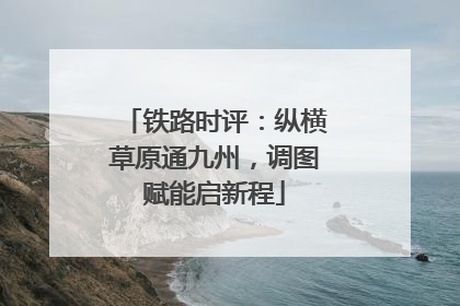 铁路时评：纵横草原通九州，调图赋能启新程