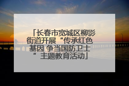 长春市宽城区柳影街道开展“传承红色基因 争当国防卫士”主题教育活动
