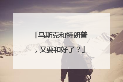 马斯克和特朗普，又要和好了？