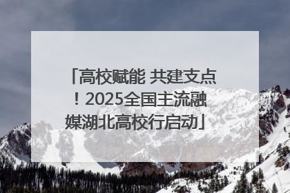 高校赋能 共建支点！2025全国主流融媒湖北高校行启动