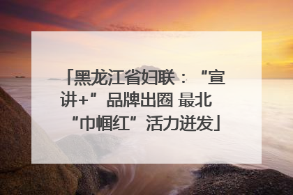 黑龙江省妇联：“宣讲+”品牌出圈 最北“巾帼红”活力迸发