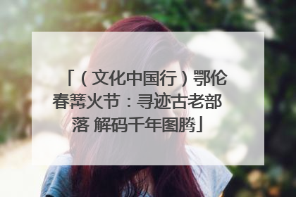 （文化中国行）鄂伦春篝火节：寻迹古老部落 解码千年图腾