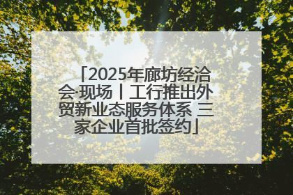 2025年廊坊经洽会·现场丨工行推出外贸新业态服务体系 三家企业首批签约