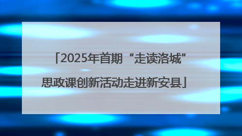 2025年首期“走读洛城”思政课创新活动走进新安县