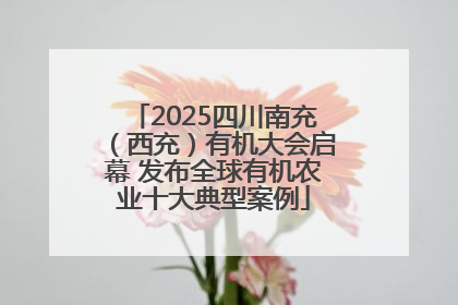 2025四川南充（西充）有机大会启幕 发布全球有机农业十大典型案例