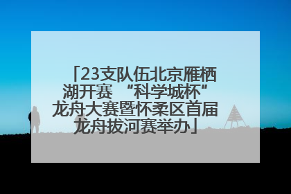23支队伍北京雁栖湖开赛 “科学城杯”龙舟大赛暨怀柔区首届龙舟拔河赛举办