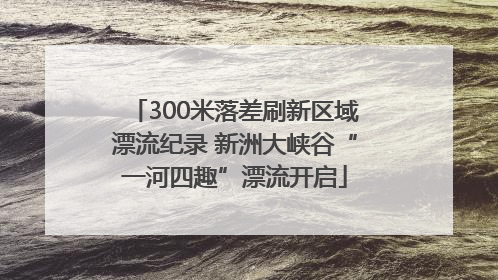 300米落差刷新区域漂流纪录 新洲大峡谷“一河四趣”漂流开启